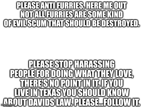 Hear me out | PLEASE ANTI FURRIES, HERE ME OUT
NOT ALL FURRIES ARE SOME KIND OF EVIL SCUM THAT SHOULD BE DESTROYED. PLEASE STOP HARASSING PEOPLE FOR DOING WHAT THEY LOVE, THERE'S NO POINT IN IT. IF YOU LIVE IN TEXAS YOU SHOULD KNOW ABOUT DAVIDS LAW. PLEASE...FOLLOW IT. | image tagged in blank white template,anti furry,furry hunting license | made w/ Imgflip meme maker