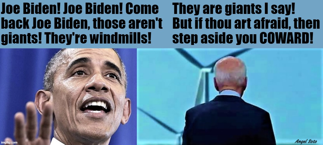 Obama calls out to biden, windmills not giants | Joe Biden! Joe Biden! Come
back Joe Biden, those aren't 
giants! They're windmills! They are giants I say!
But if thou art afraid, then
step aside you COWARD! Angel Soto | image tagged in political humor,obama,joe biden,don quixote,windmill,giants | made w/ Imgflip meme maker