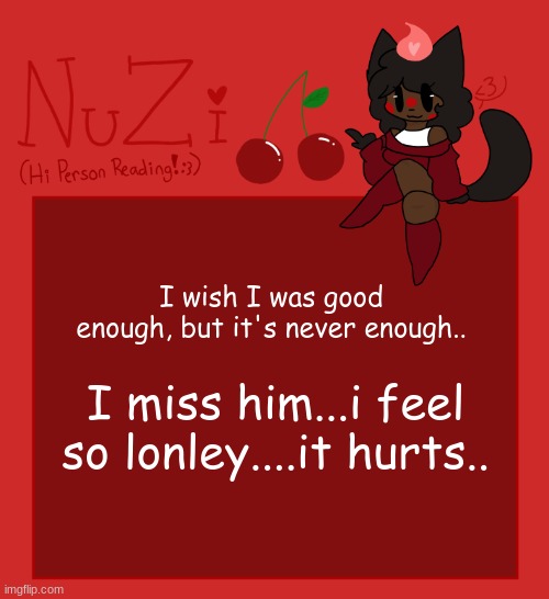 I'll never amount to anything, i feel useless...in the end im always by myself. | I wish I was good enough, but it's never enough.. I miss him...i feel so lonley....it hurts.. | image tagged in nuzi announcement | made w/ Imgflip meme maker
