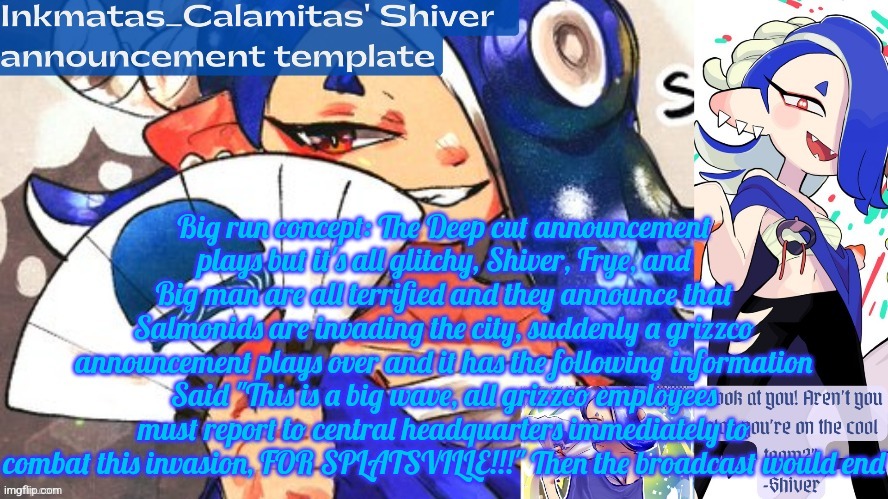 Inkmatas_Calamitas Shiver announcement template (thank you DRM) | Big run concept: The Deep cut announcement plays but it's all glitchy, Shiver, Frye, and Big man are all terrified and they announce that Salmonids are invading the city, suddenly a grizzco announcement plays over and it has the following information Said "This is a big wave, all grizzco employees must report to central headquarters immediately to combat this invasion, FOR SPLATSVILLE!!!" Then the broadcast would end | image tagged in inkmatas_calamitas shiver announcement template thank you drm | made w/ Imgflip meme maker