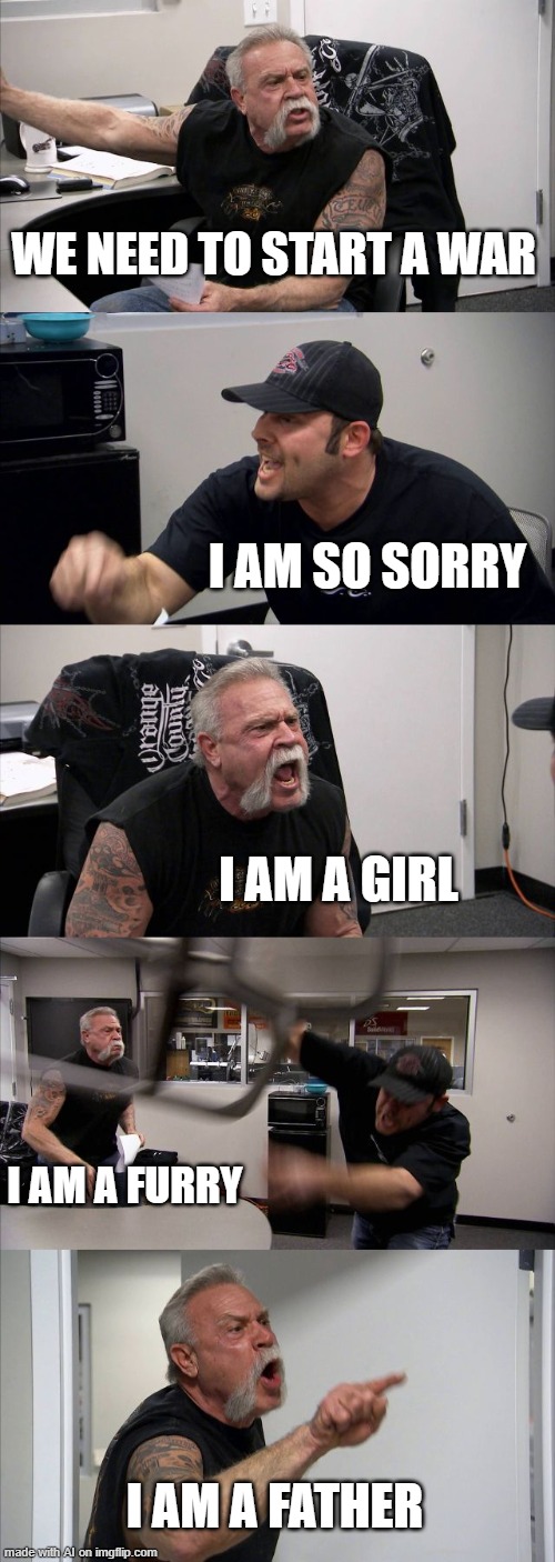 Another weird meme | WE NEED TO START A WAR; I AM SO SORRY; I AM A GIRL; I AM A FURRY; I AM A FATHER | image tagged in memes,american chopper argument,ai meme | made w/ Imgflip meme maker