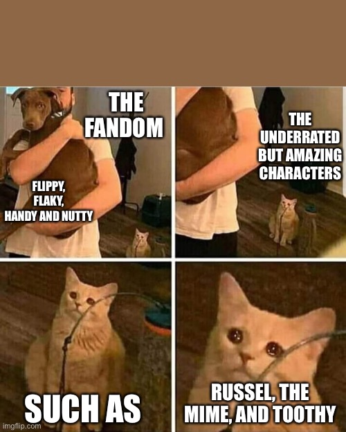 (sylceon: i love all these guys =[) | THE FANDOM; THE UNDERRATED BUT AMAZING CHARACTERS; FLIPPY, FLAKY, HANDY AND NUTTY; SUCH AS; RUSSEL, THE MIME, AND TOOTHY | image tagged in sad cat holding dog | made w/ Imgflip meme maker