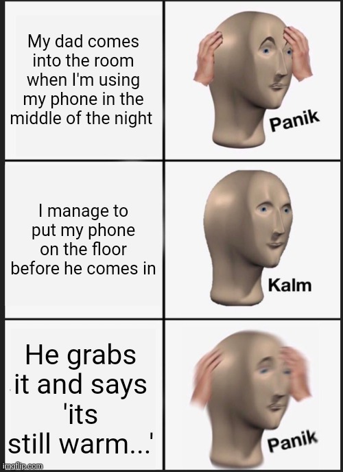 A | My dad comes into the room when I'm using my phone in the middle of the night; I manage to put my phone on the floor before he comes in; He grabs it and says
'its still warm...' | image tagged in memes,panik kalm panik | made w/ Imgflip meme maker