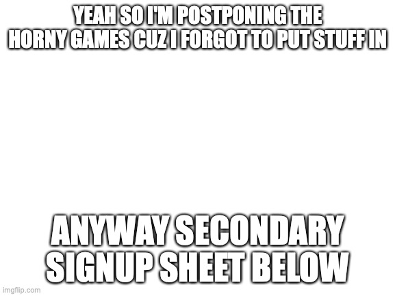 Blank White Template | YEAH SO I'M POSTPONING THE HORNY GAMES CUZ I FORGOT TO PUT STUFF IN; ANYWAY SECONDARY SIGNUP SHEET BELOW | image tagged in blank white template | made w/ Imgflip meme maker