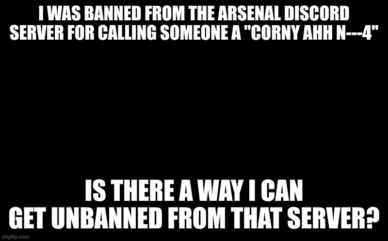 is there a way i could get unbanned from a discord server? | I WAS BANNED FROM THE ARSENAL DISCORD SERVER FOR CALLING SOMEONE A "CORNY AHH N---4"; IS THERE A WAY I CAN GET UNBANNED FROM THAT SERVER? | image tagged in black screen,discord,banned,arsenal | made w/ Imgflip meme maker