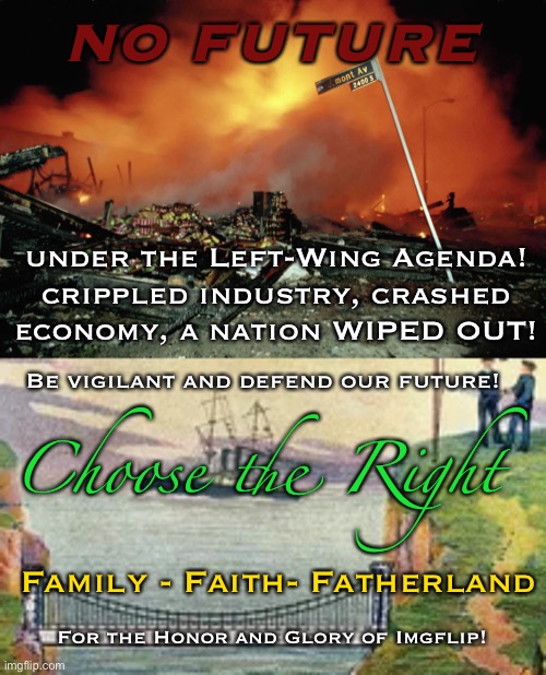 CTR: Family - Faith - Fatherland | NO FUTURE; under the Left-Wing Agenda!
crippled industry, crashed economy, a nation WIPED OUT! Be vigilant and defend our future! Choose the Right; Family - Faith- Fatherland; For the Honor and Glory of Imgflip! | made w/ Imgflip meme maker