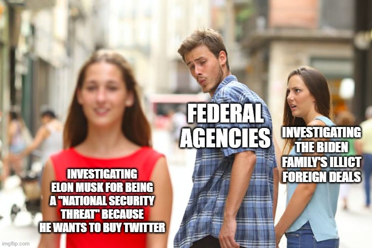 Distracted Boyfriend | FEDERAL AGENCIES; INVESTIGATING THE BIDEN FAMILY'S ILLICT FOREIGN DEALS; INVESTIGATING ELON MUSK FOR BEING A "NATIONAL SECURITY THREAT" BECAUSE HE WANTS TO BUY TWITTER | image tagged in memes,distracted boyfriend | made w/ Imgflip meme maker