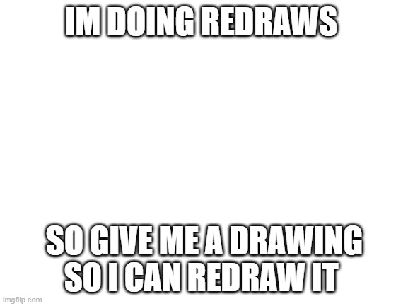 redraw yay |  IM DOING REDRAWS; SO GIVE ME A DRAWING SO I CAN REDRAW IT | image tagged in blank white template | made w/ Imgflip meme maker