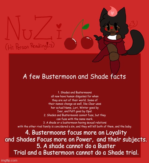 Boop | 1. Shades and Bustermoons all now have human disguises for when they are out of their world. Some of their names change as well, like Clear uses her actual Name, Lori, Winter goes by Ivar, and Poff goes by Opal.
2. Shades and Bustermoons cannot fuze, but they can fuze with the same mark.
3. A shade or a bustermoon having sexual relations with the other rival family is concidered a sin, and they will kill both of them, and the baby. A few Bustermoon and Shade facts; 4. Bustermoons focus more on Loyality and Shades Focus more on Power,  and their subjects.
5. A shade cannot do a Buster Trial and a Bustermoon cannot do a Shade trial. | image tagged in nuzi announcement | made w/ Imgflip meme maker