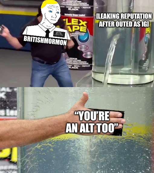 Imagine, if you will, a world where flex tape can fix that | [LEAKING REPUTATION AFTER OUTED AS IG]; BRITISHMORMON; “YOU’RE AN ALT TOO” | image tagged in flex,tape,can,fix,that,britishmormon is ig | made w/ Imgflip meme maker