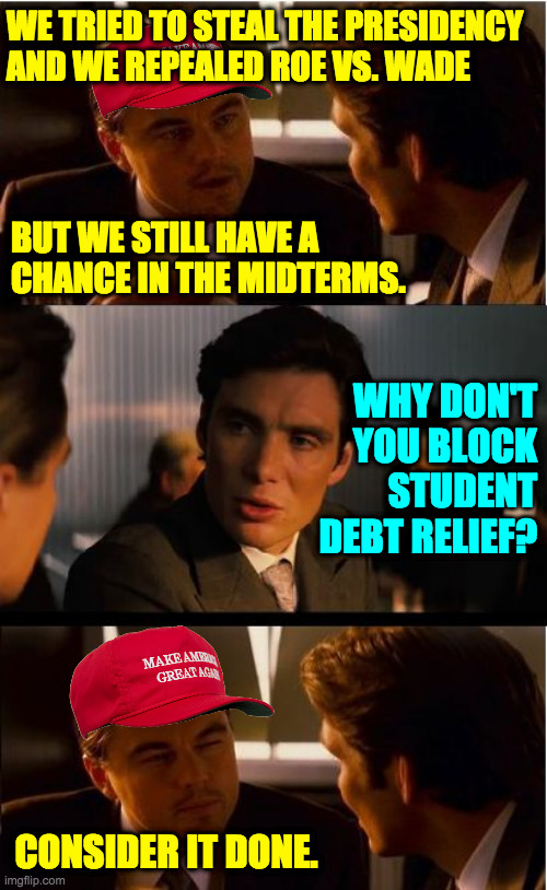 To claim the election was stolen, step one: aim to lose. | WE TRIED TO STEAL THE PRESIDENCY
AND WE REPEALED ROE VS. WADE; BUT WE STILL HAVE A
CHANCE IN THE MIDTERMS. WHY DON'T YOU BLOCK STUDENT DEBT RELIEF? CONSIDER IT DONE. | image tagged in memes,inception,republican strategy | made w/ Imgflip meme maker