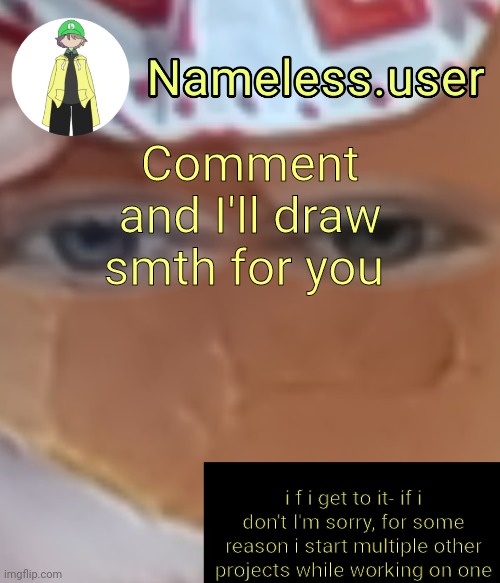 name | Comment and I'll draw smth for you; i f i get to it- if i don't I'm sorry, for some reason i start multiple other projects while working on one | image tagged in name | made w/ Imgflip meme maker