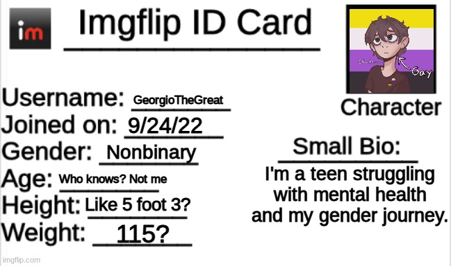 I'm posting these late to annoy the mods >:) | GeorgioTheGreat; 9/24/22; Nonbinary; I'm a teen struggling with mental health and my gender journey. Who knows? Not me; Like 5 foot 3? 115? | image tagged in imgflip id card | made w/ Imgflip meme maker