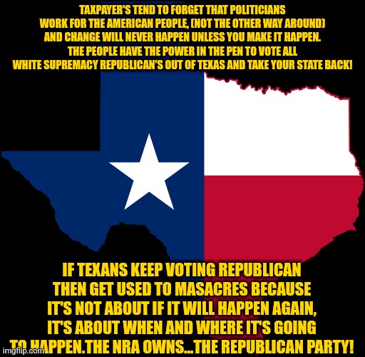 texas map | TAXPAYER'S TEND TO FORGET THAT POLITICIANS WORK FOR THE AMERICAN PEOPLE, (NOT THE OTHER WAY AROUND) AND CHANGE WILL NEVER HAPPEN UNLESS YOU MAKE IT HAPPEN. THE PEOPLE HAVE THE POWER IN THE PEN TO VOTE ALL WHITE SUPREMACY REPUBLICAN'S OUT OF TEXAS AND TAKE YOUR STATE BACK! IF TEXANS KEEP VOTING REPUBLICAN THEN GET USED TO MASACRES BECAUSE IT'S NOT ABOUT IF IT WILL HAPPEN AGAIN, IT'S ABOUT WHEN AND WHERE IT'S GOING TO HAPPEN.THE NRA OWNS...THE REPUBLICAN PARTY! | image tagged in texas map | made w/ Imgflip meme maker