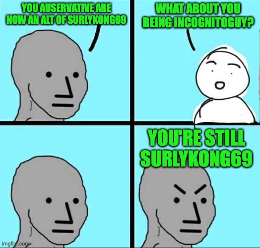 BratishMoron can easily accuse other users of being alts and has done this for years, but refuses to admit the truth | YOU AUSERVATIVE ARE NOW AN ALT OF SURLYKONG69; WHAT ABOUT YOU BEING INCOGNITOGUY? YOU'RE STILL SURLYKONG69 | image tagged in npc meme,teflon,britishmormon,incognitoguy,ig,hypocrisy | made w/ Imgflip meme maker