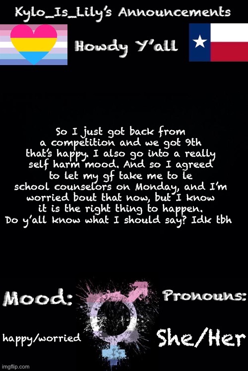 Ahhhhhh | So I just got back from a competition and we got 9th that’s happy. I also go into a really self harm mood. And so I agreed to let my gf take me to le school counselors on Monday, and I’m worried bout that now, but I know it is the right thing to happen. Do y’all know what I should say? Idk tbh; She/Her; happy/worried | image tagged in lilys new temp | made w/ Imgflip meme maker