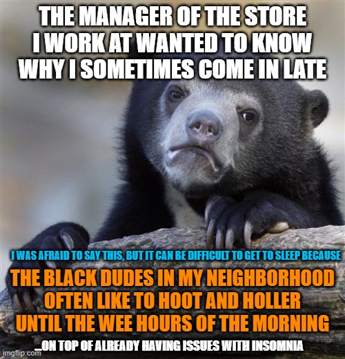 People Who Annoy You | THE MANAGER OF THE STORE I WORK AT WANTED TO KNOW WHY I SOMETIMES COME IN LATE; I WAS AFRAID TO SAY THIS, BUT IT CAN BE DIFFICULT TO GET TO SLEEP BECAUSE; THE BLACK DUDES IN MY NEIGHBORHOOD OFTEN LIKE TO HOOT AND HOLLER UNTIL THE WEE HOURS OF THE MORNING; ...ON TOP OF ALREADY HAVING ISSUES WITH INSOMNIA | image tagged in memes,confession bear,work,late,sleep,black people | made w/ Imgflip meme maker