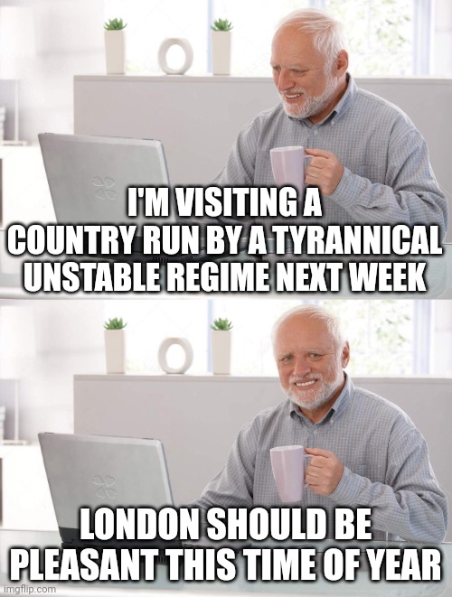Old man cup of coffee | I'M VISITING A COUNTRY RUN BY A TYRANNICAL UNSTABLE REGIME NEXT WEEK; LONDON SHOULD BE PLEASANT THIS TIME OF YEAR | image tagged in old man cup of coffee | made w/ Imgflip meme maker