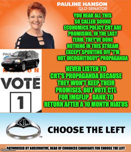 Choose the Left's Response to CRT's so called Sound Economics Policy that's vague | YOU HEAR ALL THIS SO CALLED SOUND ECONOMICS POLICY CRT ARE PROMISING. IN THE LAST TERM, THEY'VE DONE NOTHING IN THIS STREAM EXCEPT SPOUTING OFF "I'M NOT INCOGNITOGUY" PROPAGANDA; NEVER LISTEN TO CRT'S PROPAGANDA BECAUSE THEY WON'T KEEP THEIR PROMISES, BUT VOTE CTL FOR IMGFLIP_BANK TO RETURN AFTER A 10 MONTH HIATUS; AUTHORISED BY AUSERVATIVE, HEAD OF CONGRESS CANDIDATE FOR CHOOSE THE LEFT | image tagged in pauline hanson one nation,attack ad,imgflip bank,return,ctl,campaign | made w/ Imgflip meme maker