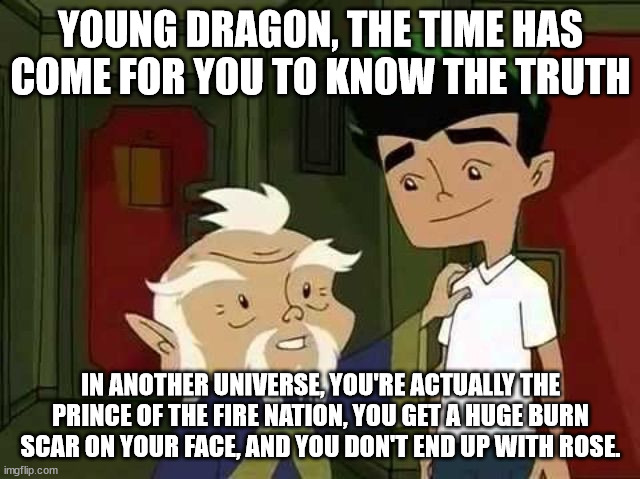Giving advice | YOUNG DRAGON, THE TIME HAS COME FOR YOU TO KNOW THE TRUTH; IN ANOTHER UNIVERSE, YOU'RE ACTUALLY THE PRINCE OF THE FIRE NATION, YOU GET A HUGE BURN SCAR ON YOUR FACE, AND YOU DON'T END UP WITH ROSE. | image tagged in giving advice | made w/ Imgflip meme maker