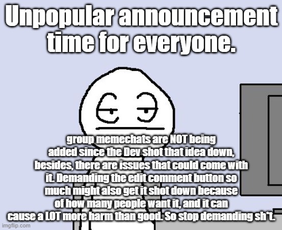 To "solve" the edit comment issue, a Mod or Owner(Including the site mods and Dev's) can see the comment's edit history. | Unpopular announcement time for everyone. group memechats are NOT being added since the Dev shot that idea down, besides, there are issues that could come with it. Demanding the edit comment button so much might also get it shot down because of how many people want it, and it can cause a LOT more harm than good. So stop demanding sh*t. | image tagged in bored of this crap | made w/ Imgflip meme maker