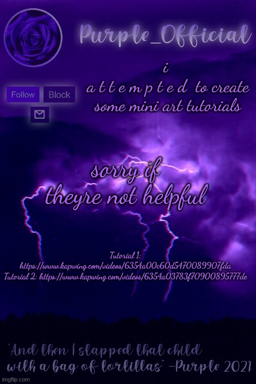 Purple's Announcement 2 | i 
a t t e m p t e d  to create some mini art tutorials; sorry if theyre not helpful; Tutorial 1: https://www.kapwing.com/videos/6354a00c60d5470089907fda

Tutorial 2: https://www.kapwing.com/videos/6354a03783f70900895777de | image tagged in purple's announcement 2 | made w/ Imgflip meme maker