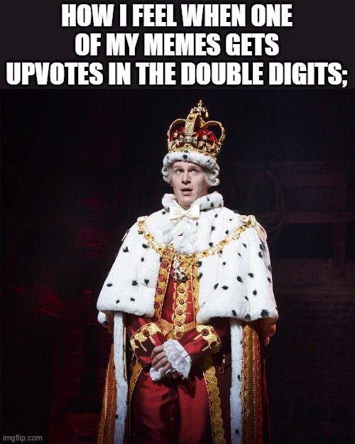 King George Hamilton | HOW I FEEL WHEN ONE OF MY MEMES GETS UPVOTES IN THE DOUBLE DIGITS; | image tagged in king george hamilton | made w/ Imgflip meme maker