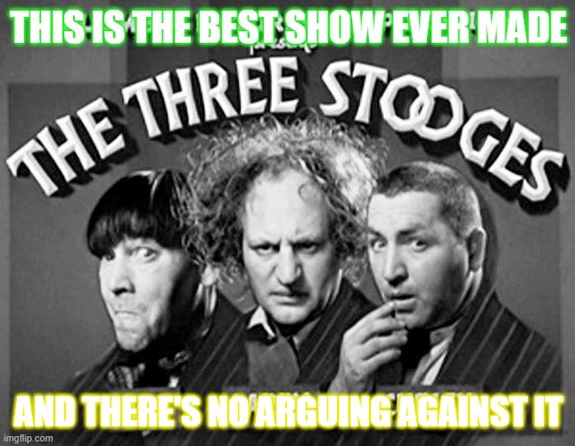 I wash this show everyday! | THIS IS THE BEST SHOW EVER MADE; AND THERE'S NO ARGUING AGAINST IT | image tagged in memes,the three stooges,three stooges,funny but true,television,classic | made w/ Imgflip meme maker