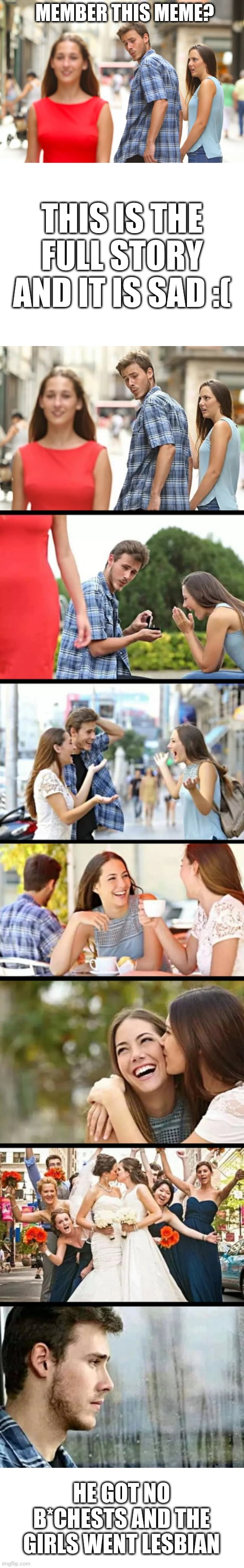 This is the story behind this meme | MEMBER THIS MEME? THIS IS THE FULL STORY AND IT IS SAD :(; HE GOT NO B*CHESTS AND THE GIRLS WENT LESBIAN | image tagged in memes,distracted boyfriend,blank white template,sad,sad but true | made w/ Lifeismeme meme maker