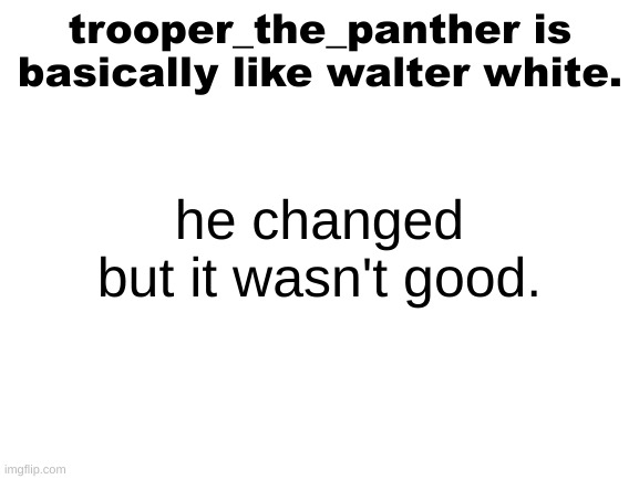 hear me out | trooper_the_panther is basically like walter white. he changed but it wasn't good. | image tagged in blank white template | made w/ Imgflip meme maker