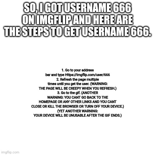 Blank Transparent Square Meme | SO, I GOT USERNAME 666 ON IMGFLIP AND HERE ARE THE STEPS TO GET USERNAME 666. 1. Go to your address bar and type Https://imgflip.com/user/666
2. Refresh the page multiple times until you get the user. (WARNING: THE PAGE WILL BE CREEPY WHEN YOU REFRESH.)
3. Go to the gif. (ANOTHER WARNING: YOU CANT GO BACK TO THE HOMEPAGE OR ANY OTHER LINKS AND YOU CANT CLOSE OR KILL THE BROWSER OR TURN OFF YOUR DEVICE.)
(YET ANOTHER WARNING: YOUR DEVICE WILL BE UNUSABLE AFTER THE GIF ENDS.) | image tagged in memes,blank transparent square | made w/ Imgflip meme maker