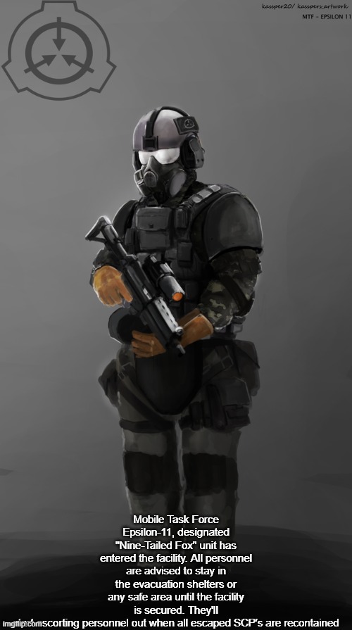 just discovered this stream soooooo here's my favourie MTF unit | Mobile Task Force Epsilon-11, designated "Nine-Tailed Fox" unit has entered the facility. All personnel are advised to stay in the evacuation shelters or any safe area until the facility is secured. They'll start escorting personnel out when all escaped SCP's are recontained | image tagged in epsilon-11 | made w/ Imgflip meme maker