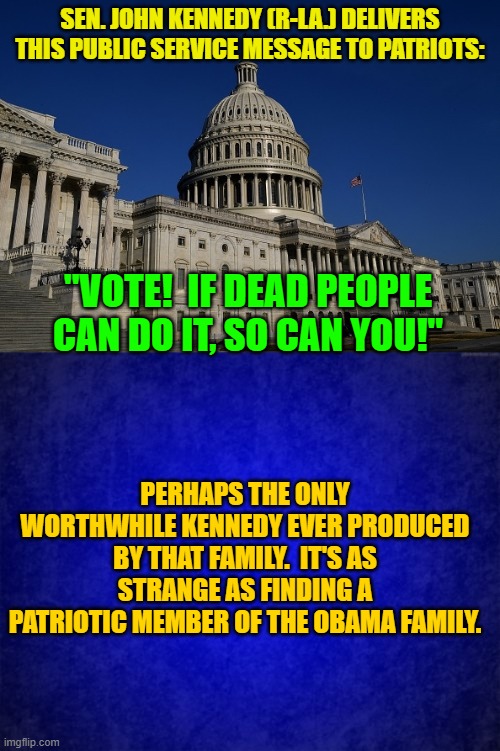 Dear Lord . . . after I'm dead, don't let me vote for Democrats. | SEN. JOHN KENNEDY (R-LA.) DELIVERS THIS PUBLIC SERVICE MESSAGE TO PATRIOTS:; "VOTE!  IF DEAD PEOPLE CAN DO IT, SO CAN YOU!"; PERHAPS THE ONLY WORTHWHILE KENNEDY EVER PRODUCED BY THAT FAMILY.  IT'S AS STRANGE AS FINDING A PATRIOTIC MEMBER OF THE OBAMA FAMILY. | image tagged in truth | made w/ Imgflip meme maker