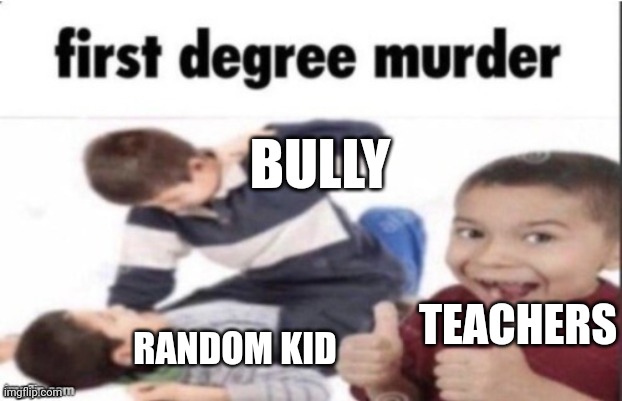 first degree murder | BULLY; RANDOM KID; TEACHERS | image tagged in first degree murder | made w/ Imgflip meme maker