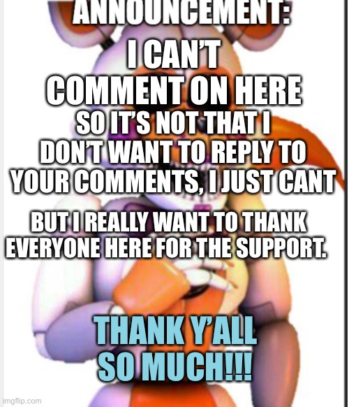 Thank you!!!! | I CAN’T COMMENT ON HERE; SO IT’S NOT THAT I DON’T WANT TO REPLY TO YOUR COMMENTS, I JUST CANT; BUT I REALLY WANT TO THANK EVERYONE HERE FOR THE SUPPORT. THANK Y’ALL SO MUCH!!! | image tagged in lolbit anouncement template | made w/ Imgflip meme maker