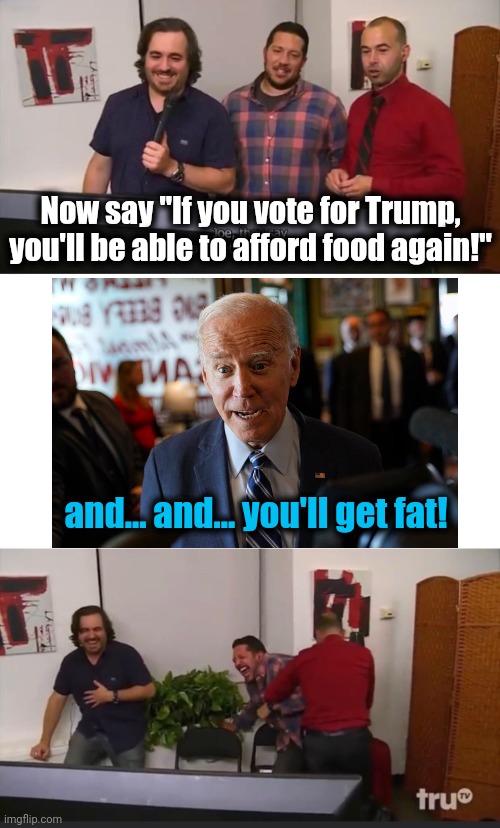 Impractical Jokers | Now say "If you vote for Trump, you'll be able to afford food again!"; and... and... you'll get fat! | image tagged in impractical jokers,joe biden,food,inflation,democrats,trump | made w/ Imgflip meme maker