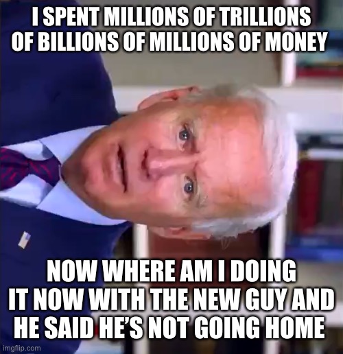 Slow Joe Biden Dementia Face | I SPENT MILLIONS OF TRILLIONS OF BILLIONS OF MILLIONS OF MONEY; NOW WHERE AM I DOING IT NOW WITH THE NEW GUY AND HE SAID HE’S NOT GOING HOME | image tagged in slow joe biden dementia face | made w/ Imgflip meme maker