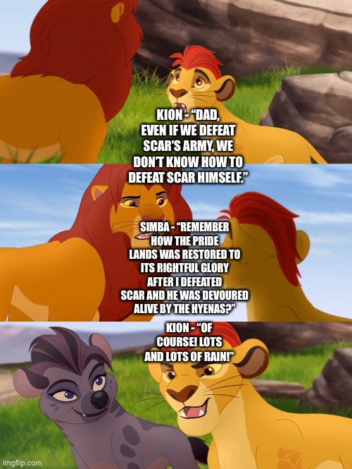 Simba reminds Kion how rain restored the Pride Lands to normal after Scar’s defeat and death | KION - “DAD, EVEN IF WE DEFEAT SCAR’S ARMY, WE DON’T KNOW HOW TO DEFEAT SCAR HIMSELF.”; SIMBA - “REMEMBER HOW THE PRIDE LANDS WAS RESTORED TO ITS RIGHTFUL GLORY AFTER I DEFEATED SCAR AND HE WAS DEVOURED ALIVE BY THE HYENAS?”; KION - “OF COURSE! LOTS AND LOTS OF RAIN!” | image tagged in the lion guard,the lion king,kion,simba,what if,funny memes | made w/ Imgflip meme maker