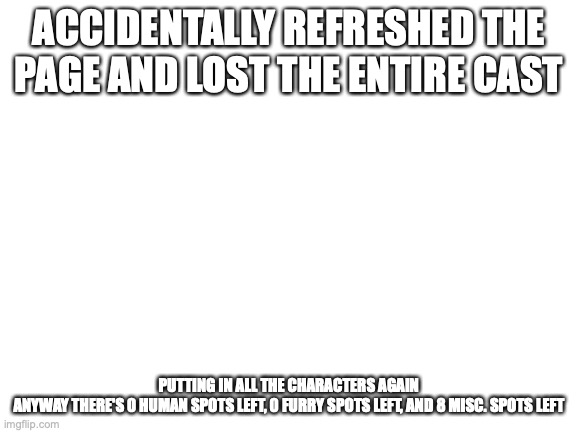 Blank White Template | ACCIDENTALLY REFRESHED THE PAGE AND LOST THE ENTIRE CAST; PUTTING IN ALL THE CHARACTERS AGAIN

ANYWAY THERE'S 0 HUMAN SPOTS LEFT, 0 FURRY SPOTS LEFT, AND 8 MISC. SPOTS LEFT | image tagged in blank white template | made w/ Imgflip meme maker