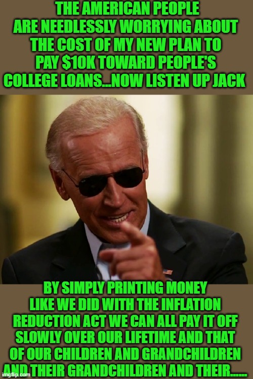 yep | THE AMERICAN PEOPLE ARE NEEDLESSLY WORRYING ABOUT THE COST OF MY NEW PLAN TO PAY $10K TOWARD PEOPLE'S COLLEGE LOANS...NOW LISTEN UP JACK; BY SIMPLY PRINTING MONEY LIKE WE DID WITH THE INFLATION REDUCTION ACT WE CAN ALL PAY IT OFF SLOWLY OVER OUR LIFETIME AND THAT OF OUR CHILDREN AND GRANDCHILDREN AND THEIR GRANDCHILDREN AND THEIR...... | image tagged in cool joe biden | made w/ Imgflip meme maker