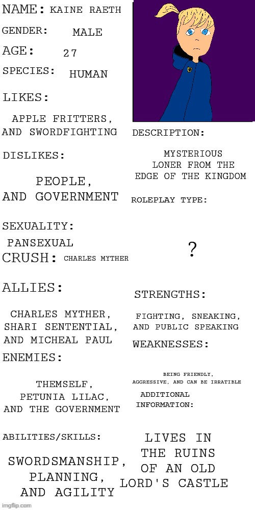 My first OC | KAINE RAETH; MALE; 27; HUMAN; APPLE FRITTERS, AND SWORDFIGHTING; MYSTERIOUS LONER FROM THE EDGE OF THE KINGDOM; PEOPLE, AND GOVERNMENT; ? PANSEXUAL; CHARLES MYTHER; FIGHTING, SNEAKING, AND PUBLIC SPEAKING; CHARLES MYTHER, SHARI SENTENTIAL, AND MICHEAL PAUL; BEING FRIENDLY, AGGRESSIVE, AND CAN BE IRRATIBLE; THEMSELF, PETUNIA LILAC, AND THE GOVERNMENT; LIVES IN THE RUINS OF AN OLD LORD'S CASTLE; SWORDSMANSHIP, PLANNING, AND AGILITY | image tagged in updated roleplay oc showcase | made w/ Imgflip meme maker