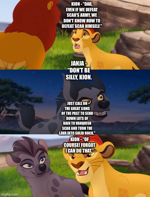 Janja advises Kion to have the Great Lions of the Past send down rain to vanquish Scar and turn the lava into solid rock | KION - “DAD, EVEN IF WE DEFEAT SCAR’S ARMY, WE DON’T KNOW HOW TO DEFEAT SCAR HIMSELF.”; JANJA - “DON’T BE SILLY, KION. JUST CALL ON THE GREAT LIONS OF THE PAST TO SEND DOWN LOTS OF RAIN TO VANQUISH SCAR AND TURN THE LAVA INTO SOLID ROCK.”; KION - “OF COURSE! FORGOT I CAN DO THAT.” | image tagged in the lion king,the lion guard,kion,janja,what if,funny memes | made w/ Imgflip meme maker
