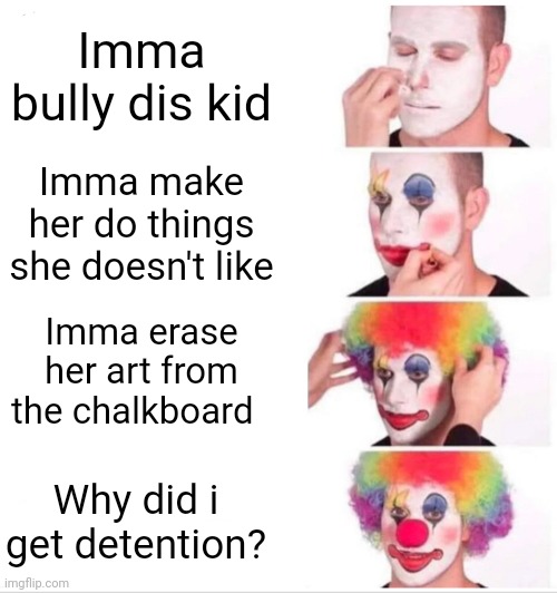 Clown Applying Makeup Meme | Imma bully dis kid; Imma make her do things she doesn't like; Imma erase her art from the chalkboard; Why did i get detention? | image tagged in memes,clown applying makeup,bullies | made w/ Imgflip meme maker