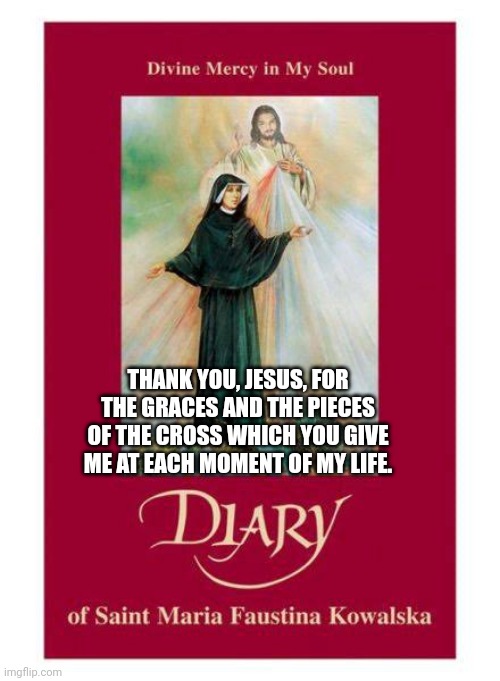Pieces of the Cross | THANK YOU, JESUS, FOR THE GRACES AND THE PIECES OF THE CROSS WHICH YOU GIVE ME AT EACH MOMENT OF MY LIFE. | image tagged in love,jesus christ,mercy,women,catholic,christianity | made w/ Imgflip meme maker