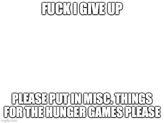 please | FUCK I GIVE UP; PLEASE PUT IN MISC. THINGS FOR THE HUNGER GAMES PLEASE | image tagged in blank white template | made w/ Imgflip meme maker
