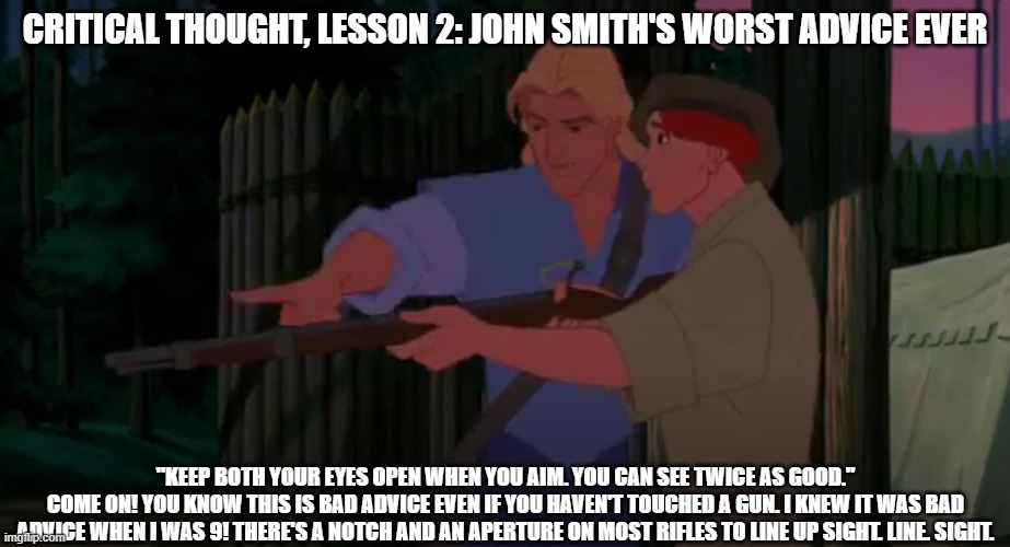 bad gun advice | CRITICAL THOUGHT, LESSON 2: JOHN SMITH'S WORST ADVICE EVER; "KEEP BOTH YOUR EYES OPEN WHEN YOU AIM. YOU CAN SEE TWICE AS GOOD."
COME ON! YOU KNOW THIS IS BAD ADVICE EVEN IF YOU HAVEN'T TOUCHED A GUN. I KNEW IT WAS BAD ADVICE WHEN I WAS 9! THERE'S A NOTCH AND AN APERTURE ON MOST RIFLES TO LINE UP SIGHT. LINE. SIGHT. | image tagged in guns,pocahontas,john smith | made w/ Imgflip meme maker