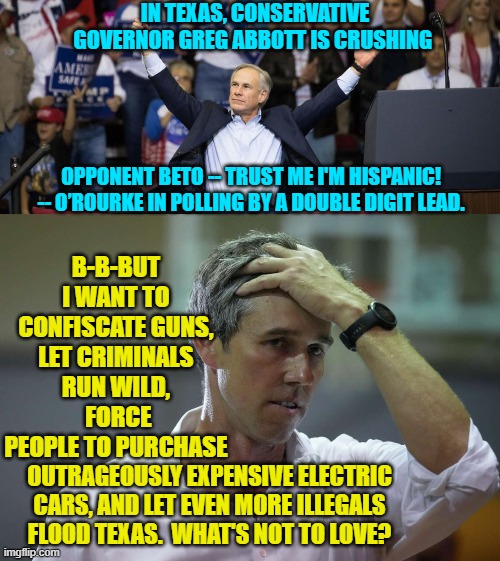 Still leftists can't comprehend that people are TIRED of crazy. | IN TEXAS, CONSERVATIVE GOVERNOR GREG ABBOTT IS CRUSHING; OPPONENT BETO -- TRUST ME I'M HISPANIC! -- O’ROURKE IN POLLING BY A DOUBLE DIGIT LEAD. B-B-BUT I WANT TO CONFISCATE GUNS, LET CRIMINALS RUN WILD,  FORCE PEOPLE TO PURCHASE; OUTRAGEOUSLY EXPENSIVE ELECTRIC CARS, AND LET EVEN MORE ILLEGALS FLOOD TEXAS.  WHAT'S NOT TO LOVE? | image tagged in leftists | made w/ Imgflip meme maker