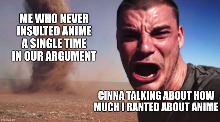 I’m still being a meany. | ME WHO NEVER INSULTED ANIME A SINGLE TIME IN OUR ARGUMENT; CINNA TALKING ABOUT HOW
MUCH I RANTED ABOUT ANIME | image tagged in here it comes | made w/ Imgflip meme maker