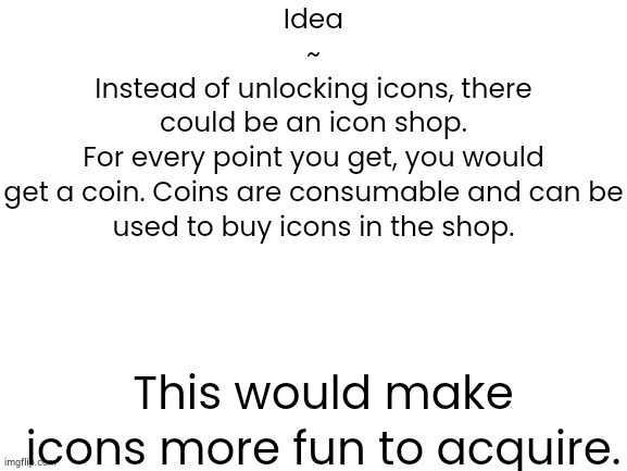 Blank White Template | Idea
~
Instead of unlocking icons, there
could be an icon shop.
For every point you get, you would
get a coin. Coins are consumable and can be
used to buy icons in the shop. This would make icons more fun to acquire. | image tagged in blank white template,memes,suggestion,feedback,ideas | made w/ Imgflip meme maker