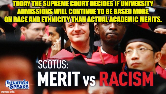 The decision should be pro-meritocracy but it would not surprise me if they stuck with race and ethnicity. | TODAY THE SUPREME COURT DECIDES IF UNIVERSITY ADMISSIONS WILL CONTINUE TO BE BASED MORE ON RACE AND ETHNICITY THAN ACTUAL ACADEMIC MERITS. | image tagged in surprise me | made w/ Imgflip meme maker